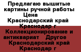 Предлагаю вышитые картины ручной работы › Цена ­ 3 000 - Краснодарский край, Краснодар г. Коллекционирование и антиквариат » Другое   . Краснодарский край,Краснодар г.